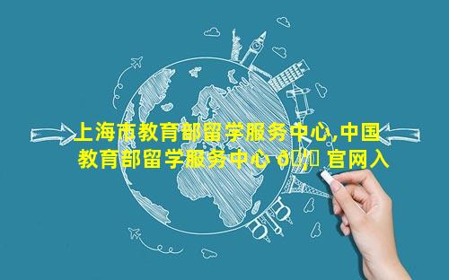 上海市教育部留学服务中心,中国教育部留学服务中心 🦊 官网入口
